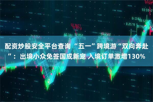 配资炒股安全平台查询 “五一”跨境游“双向奔赴”：出境小众免签国成新宠 入境订单激增130%