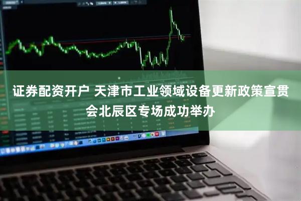 证券配资开户 天津市工业领域设备更新政策宣贯会北辰区专场成功举办
