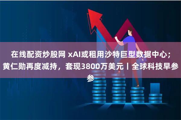 在线配资炒股网 xAI或租用沙特巨型数据中心；黄仁勋再度减持，套现3800万美元丨全球科技早参