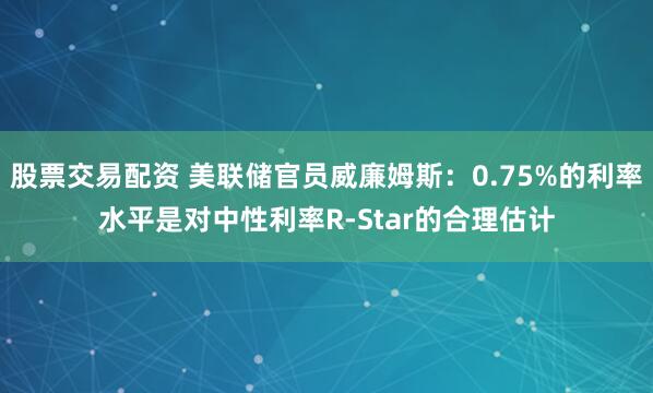股票交易配资 美联储官员威廉姆斯：0.75%的利率水平是对中性利率R-Star的合理估计
