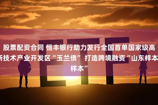 股票配资合同 恒丰银行助力发行全国首单国家级高新技术产业开发区“玉兰债” 打造跨境融资“山东样本”