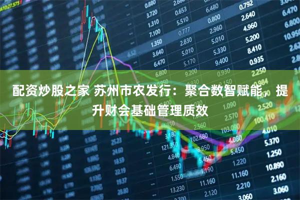配资炒股之家 苏州市农发行：聚合数智赋能，提升财会基础管理质效