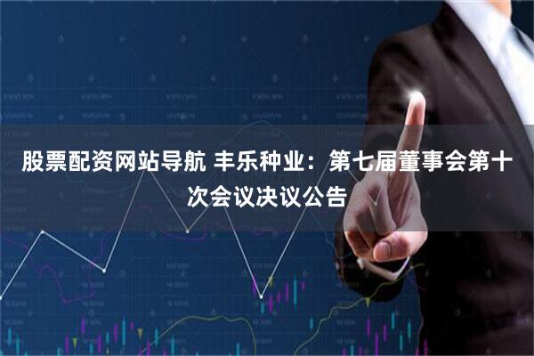 股票配资网站导航 丰乐种业：第七届董事会第十次会议决议公告