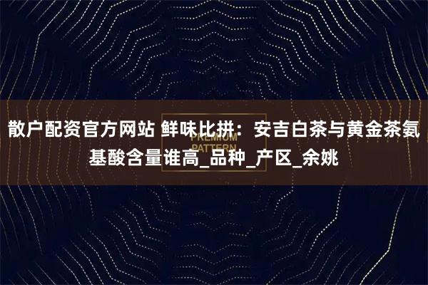 散户配资官方网站 鲜味比拼：安吉白茶与黄金茶氨基酸含量谁高_品种_产区_余姚