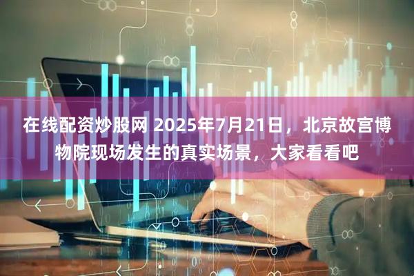 在线配资炒股网 2025年7月21日，北京故宫博物院现场发生的真实场景，大家看看吧