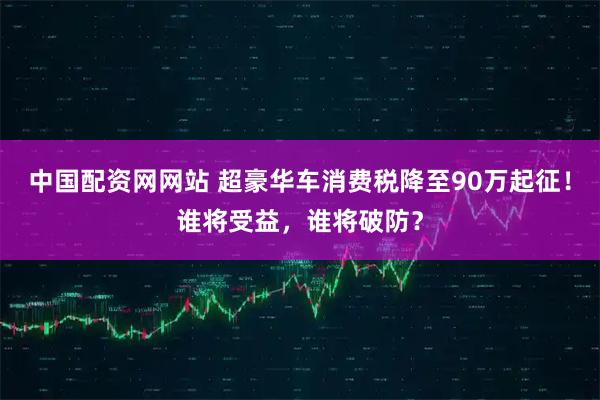 中国配资网网站 超豪华车消费税降至90万起征！谁将受益，谁将破防？