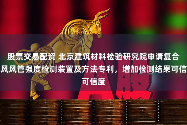 股票交易配资 北京建筑材料检验研究院申请复合通风风管强度检测装置及方法专利，增加检测结果可信度