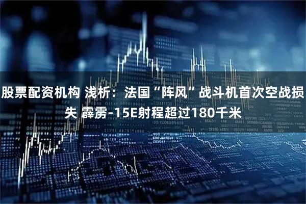 股票配资机构 浅析：法国“阵风”战斗机首次空战损失 霹雳-15E射程超过180千米