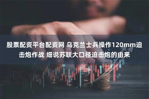 股票配资平台配资网 乌克兰士兵操作120mm迫击炮作战 细说苏联大口径迫击炮的由来