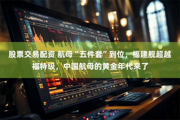 股票交易配资 航母“五件套”到位，福建舰超越福特级，中国航母的黄金年代来了