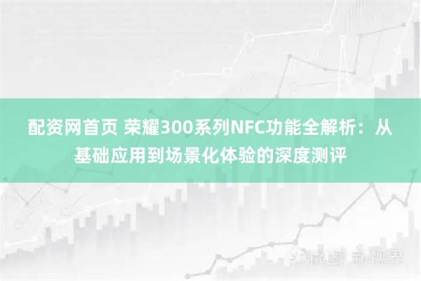 配资网首页 荣耀300系列NFC功能全解析：从基础应用到场景化体验的深度测评
