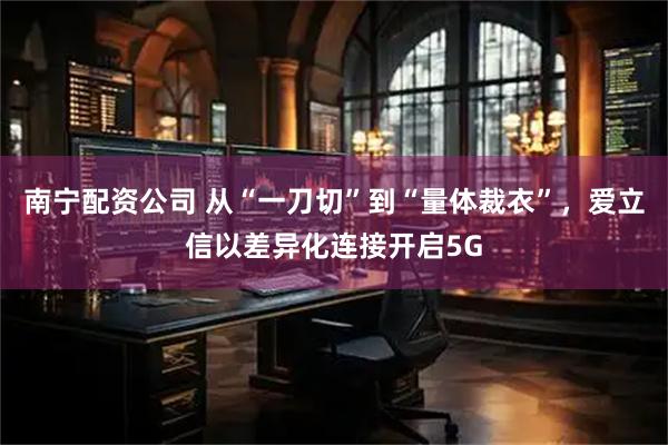 南宁配资公司 从“一刀切”到“量体裁衣”，爱立信以差异化连接开启5G