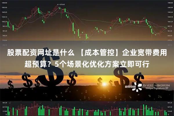 股票配资网址是什么 【成本管控】企业宽带费用超预算？5个场景化优化方案立即可行