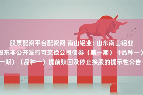股票配资平台配资网 南山铝业: 山东南山铝业股份有限公司关于控股股东非公开发行可交换公司债券（第一期）（品种一）提前赎回及停止换股的提示性公告（第二次）