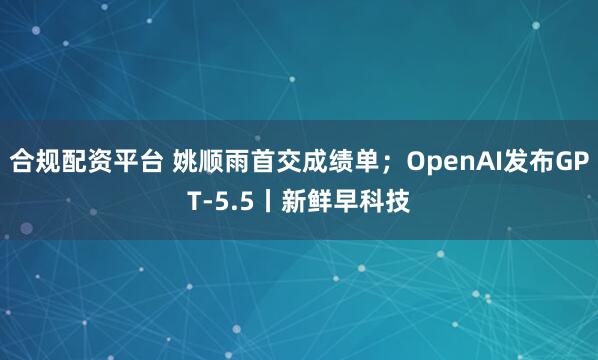 合规配资平台 姚顺雨首交成绩单；OpenAI发布GPT-5.5丨新鲜早科技